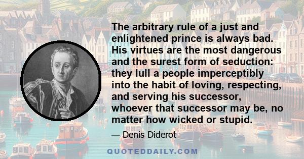 The arbitrary rule of a just and enlightened prince is always bad. His virtues are the most dangerous and the surest form of seduction: they lull a people imperceptibly into the habit of loving, respecting, and serving