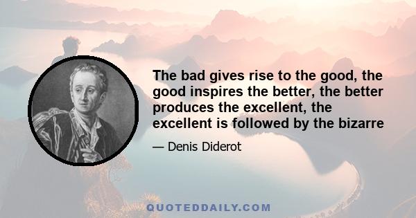 The bad gives rise to the good, the good inspires the better, the better produces the excellent, the excellent is followed by the bizarre