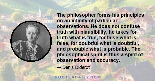 The philosopher forms his principles on an infinity of particular observations. He does not confuse truth with plausibility, he takes for truth what is true, for false what is false, for doubtful what is doubtful, and