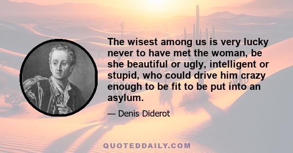 The wisest among us is very lucky never to have met the woman, be she beautiful or ugly, intelligent or stupid, who could drive him crazy enough to be fit to be put into an asylum.