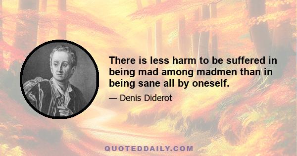 There is less harm to be suffered in being mad among madmen than in being sane all by oneself.