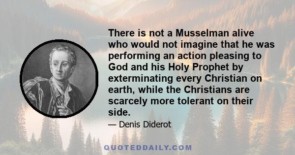 There is not a Musselman alive who would not imagine that he was performing an action pleasing to God and his Holy Prophet by exterminating every Christian on earth, while the Christians are scarcely more tolerant on