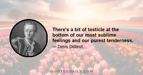 There's a bit of testicle at the bottom of our most sublime feelings and our purest tenderness.