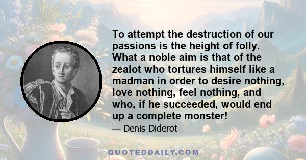 To attempt the destruction of our passions is the height of folly. What a noble aim is that of the zealot who tortures himself like a madman in order to desire nothing, love nothing, feel nothing, and who, if he