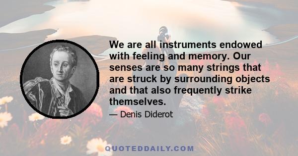 We are all instruments endowed with feeling and memory. Our senses are so many strings that are struck by surrounding objects and that also frequently strike themselves.