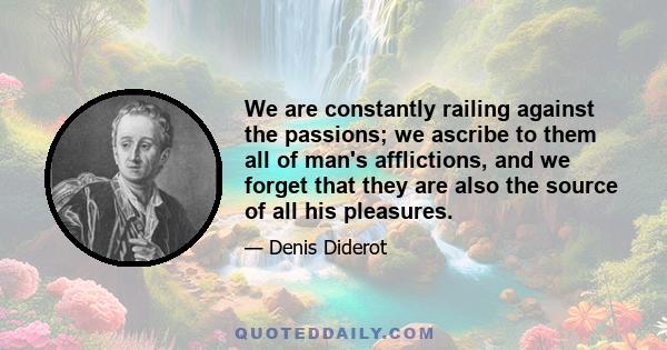 We are constantly railing against the passions; we ascribe to them all of man's afflictions, and we forget that they are also the source of all his pleasures.