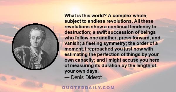 What is this world? A complex whole, subject to endless revolutions. All these revolutions show a continual tendency to destruction; a swift succession of beings who follow one another, press forward, and vanish; a