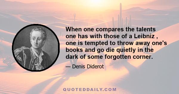 When one compares the talents one has with those of a Leibniz , one is tempted to throw away one's books and go die quietly in the dark of some forgotten corner.