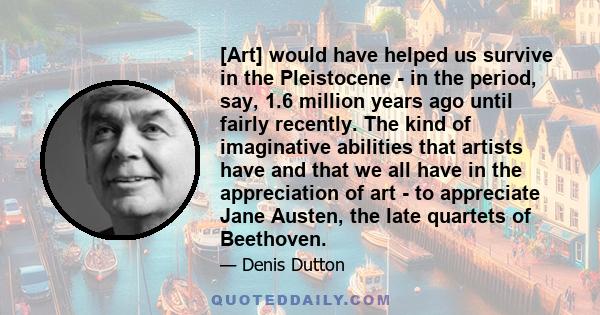 [Art] would have helped us survive in the Pleistocene - in the period, say, 1.6 million years ago until fairly recently. The kind of imaginative abilities that artists have and that we all have in the appreciation of