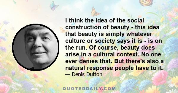 I think the idea of the social construction of beauty - this idea that beauty is simply whatever culture or society says it is - is on the run. Of course, beauty does arise in a cultural context. No one ever denies