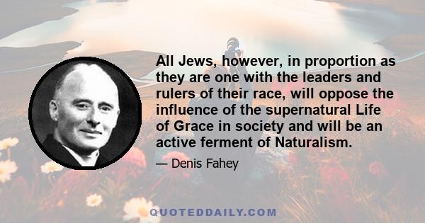 All Jews, however, in proportion as they are one with the leaders and rulers of their race, will oppose the influence of the supernatural Life of Grace in society and will be an active ferment of Naturalism.