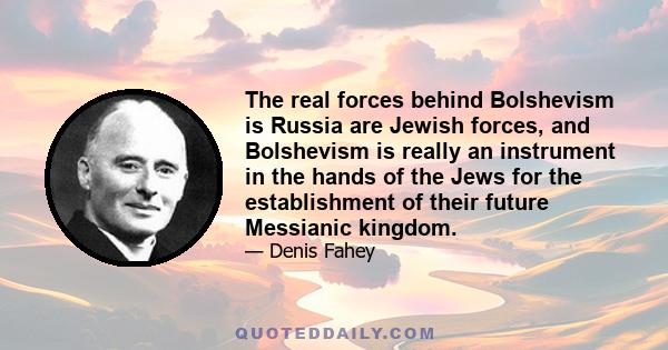 The real forces behind Bolshevism is Russia are Jewish forces, and Bolshevism is really an instrument in the hands of the Jews for the establishment of their future Messianic kingdom.