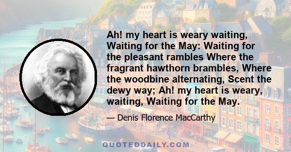 Ah! my heart is weary waiting, Waiting for the May: Waiting for the pleasant rambles Where the fragrant hawthorn brambles, Where the woodbine alternating, Scent the dewy way; Ah! my heart is weary, waiting, Waiting for