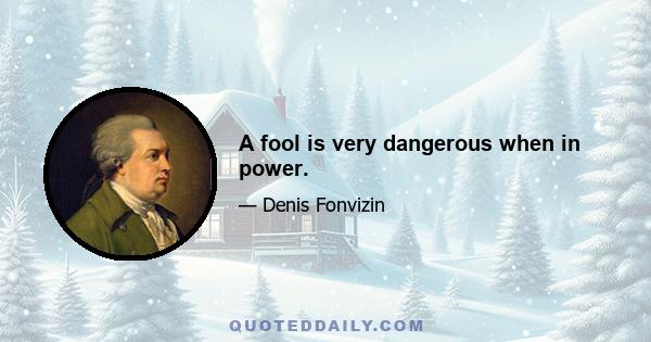 A fool is very dangerous when in power.