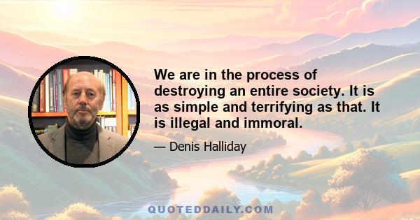 We are in the process of destroying an entire society. It is as simple and terrifying as that. It is illegal and immoral.