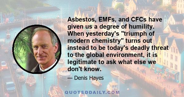 Asbestos, EMFs, and CFCs have given us a degree of humility. When yesterday's triumph of modern chemistry turns out instead to be today's deadly threat to the global environment, it is legitimate to ask what else we