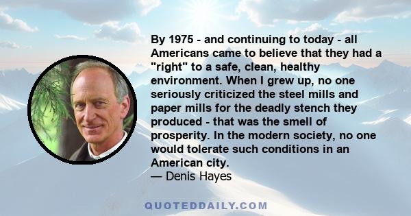 By 1975 - and continuing to today - all Americans came to believe that they had a right to a safe, clean, healthy environment. When I grew up, no one seriously criticized the steel mills and paper mills for the deadly