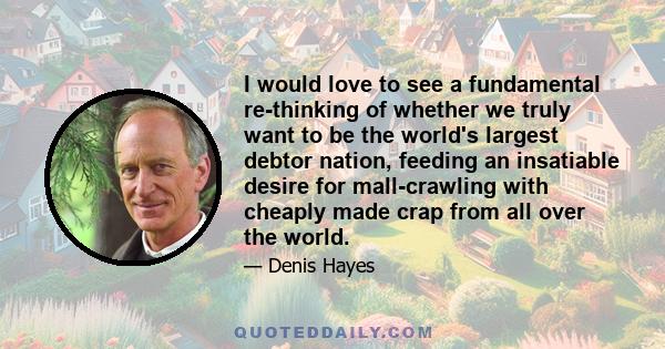 I would love to see a fundamental re-thinking of whether we truly want to be the world's largest debtor nation, feeding an insatiable desire for mall-crawling with cheaply made crap from all over the world.