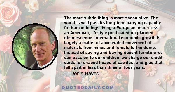 The more subtle thing is more speculative. The world is well past its long-term carrying capacity for human beings living a European, much less an American, lifestyle predicated on planned obsolescence. International