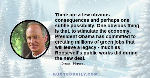 There are a few obvious consequences and perhaps one subtle possibility. One obvious thing is that, to stimulate the economy, President Obama has committed to creating millions of green jobs that will leave a legacy -