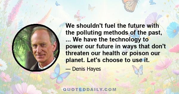 We shouldn't fuel the future with the polluting methods of the past, ... We have the technology to power our future in ways that don't threaten our health or poison our planet. Let's choose to use it.