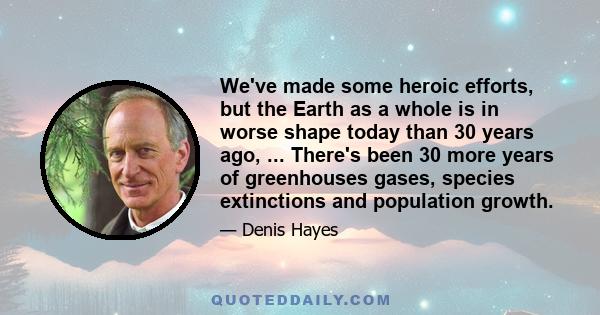 We've made some heroic efforts, but the Earth as a whole is in worse shape today than 30 years ago, ... There's been 30 more years of greenhouses gases, species extinctions and population growth.