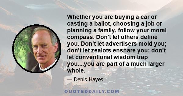 Whether you are buying a car or casting a ballot, choosing a job or planning a family, follow your moral compass. Don't let others define you. Don't let advertisers mold you; don't let zealots ensnare you; don't let