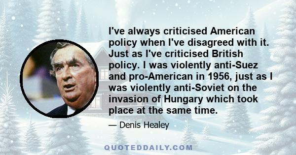 I've always criticised American policy when I've disagreed with it. Just as I've criticised British policy. I was violently anti-Suez and pro-American in 1956, just as I was violently anti-Soviet on the invasion of