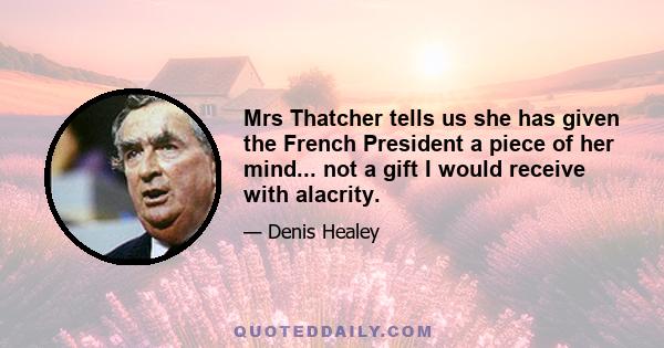 Mrs Thatcher tells us she has given the French President a piece of her mind... not a gift I would receive with alacrity.