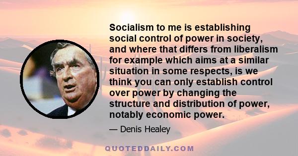 Socialism to me is establishing social control of power in society, and where that differs from liberalism for example which aims at a similar situation in some respects, is we think you can only establish control over