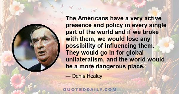 The Americans have a very active presence and policy in every single part of the world and if we broke with them, we would lose any possibility of influencing them. They would go in for global unilateralism, and the