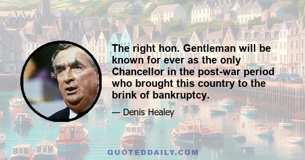 The right hon. Gentleman will be known for ever as the only Chancellor in the post-war period who brought this country to the brink of bankruptcy.