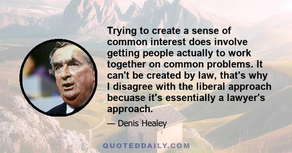 Trying to create a sense of common interest does involve getting people actually to work together on common problems. It can't be created by law, that's why I disagree with the liberal approach becuase it's essentially