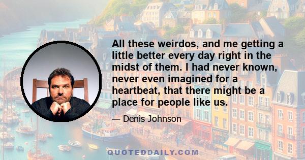 All these weirdos, and me getting a little better every day right in the midst of them. I had never known, never even imagined for a heartbeat, that there might be a place for people like us.