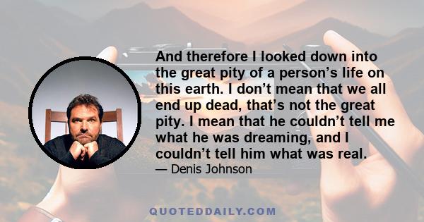 And therefore I looked down into the great pity of a person’s life on this earth. I don’t mean that we all end up dead, that’s not the great pity. I mean that he couldn’t tell me what he was dreaming, and I couldn’t