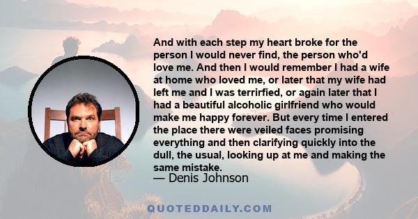 And with each step my heart broke for the person I would never find, the person who'd love me. And then I would remember I had a wife at home who loved me, or later that my wife had left me and I was terrirfied, or