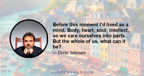 Before this moment I'd lived as a mind. Body, heart, soul, intellect, so we care ourselves into parts. But the whole of us, what can it be?