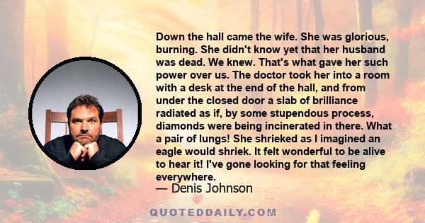 Down the hall came the wife. She was glorious, burning. She didn't know yet that her husband was dead. We knew. That's what gave her such power over us. The doctor took her into a room with a desk at the end of the