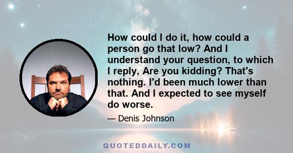 How could I do it, how could a person go that low? And I understand your question, to which I reply, Are you kidding? That's nothing. I'd been much lower than that. And I expected to see myself do worse.