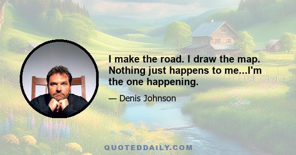 I make the road. I draw the map. Nothing just happens to me...I'm the one happening.