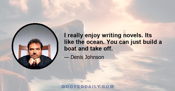 I really enjoy writing novels. Its like the ocean. You can just build a boat and take off.