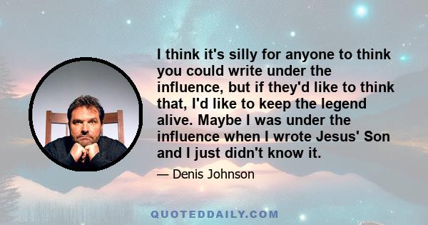 I think it's silly for anyone to think you could write under the influence, but if they'd like to think that, I'd like to keep the legend alive. Maybe I was under the influence when I wrote Jesus' Son and I just didn't