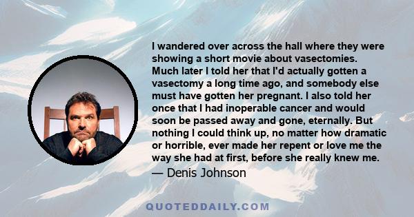 I wandered over across the hall where they were showing a short movie about vasectomies. Much later I told her that I'd actually gotten a vasectomy a long time ago, and somebody else must have gotten her pregnant. I