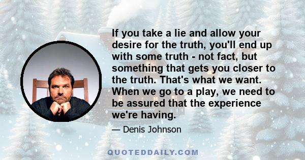 If you take a lie and allow your desire for the truth, you'll end up with some truth - not fact, but something that gets you closer to the truth. That's what we want. When we go to a play, we need to be assured that the 