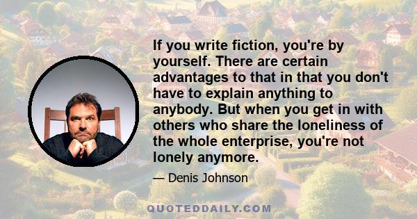 If you write fiction, you're by yourself. There are certain advantages to that in that you don't have to explain anything to anybody. But when you get in with others who share the loneliness of the whole enterprise,