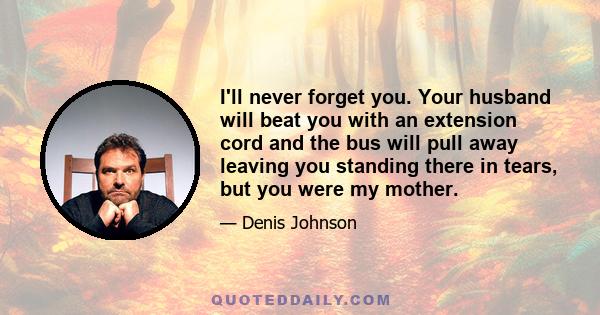 I'll never forget you. Your husband will beat you with an extension cord and the bus will pull away leaving you standing there in tears, but you were my mother.