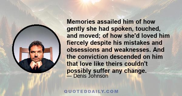 Memories assailed him of how gently she had spoken, touched, and moved; of how she'd loved him fiercely despite his mistakes and obsessions and weaknesses. And the conviction descended on him that love like theirs