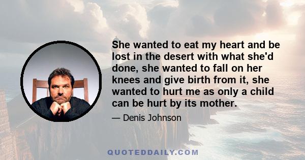 She wanted to eat my heart and be lost in the desert with what she'd done, she wanted to fall on her knees and give birth from it, she wanted to hurt me as only a child can be hurt by its mother.