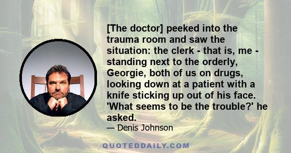 [The doctor] peeked into the trauma room and saw the situation: the clerk - that is, me - standing next to the orderly, Georgie, both of us on drugs, looking down at a patient with a knife sticking up out of his face.