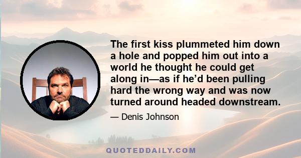 The first kiss plummeted him down a hole and popped him out into a world he thought he could get along in—as if he’d been pulling hard the wrong way and was now turned around headed downstream.